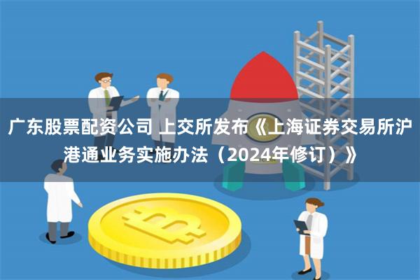 广东股票配资公司 上交所发布《上海证券交易所沪港通业务实施办法（2024年修订）》