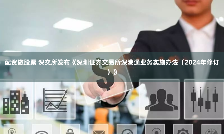 配资做股票 深交所发布《深圳证券交易所深港通业务实施办法（2024年修订）》