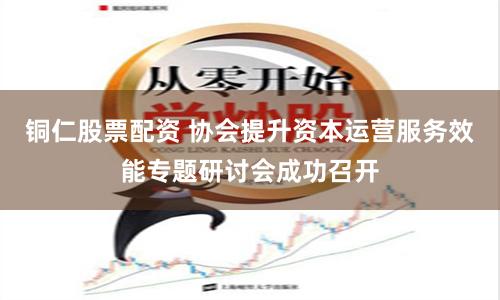 铜仁股票配资 协会提升资本运营服务效能专题研讨会成功召开