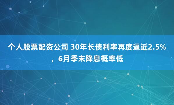 个人股票配资公司 30年长债利率再度逼近2.5%，6月季末降息概率低