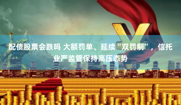 配债股票会跌吗 大额罚单、延续“双罚制”，信托业严监管保持高压态势