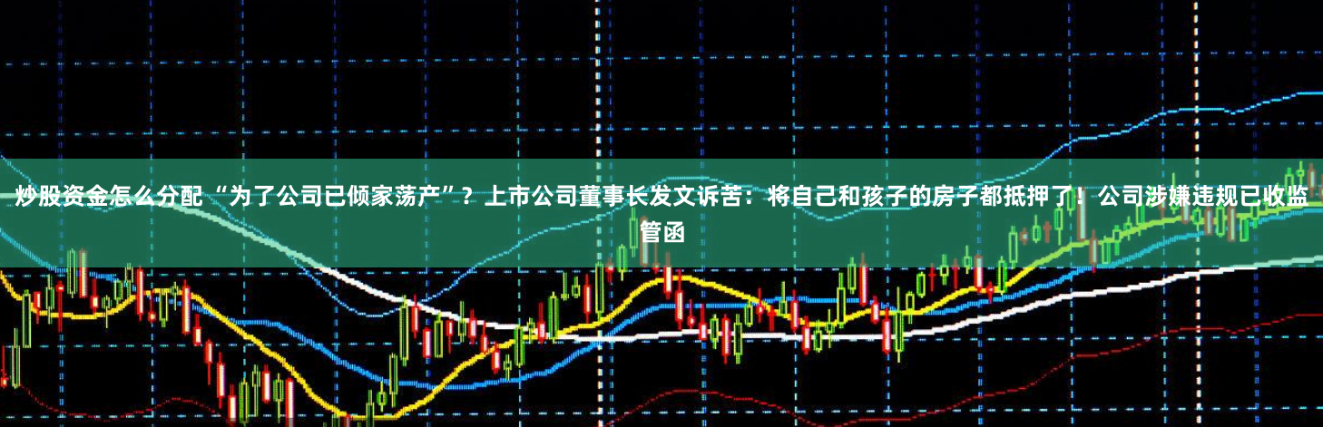 炒股资金怎么分配 “为了公司已倾家荡产”？上市公司董事长发文诉苦：将自己和孩子的房子都抵押了！公司涉嫌违规已收监管函