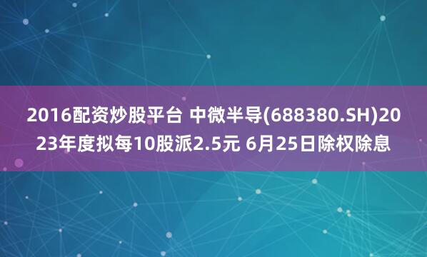 2016配资炒股平台 中微半导(688380.SH)2023年度拟每10股派2.5元 6月25日除权除息