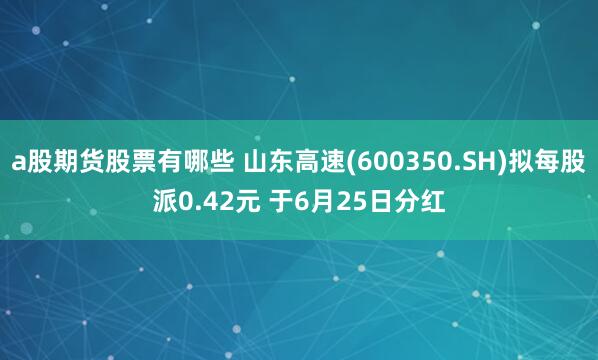 a股期货股票有哪些 山东高速(600350.SH)拟每股派0.42元 于6月25日分红