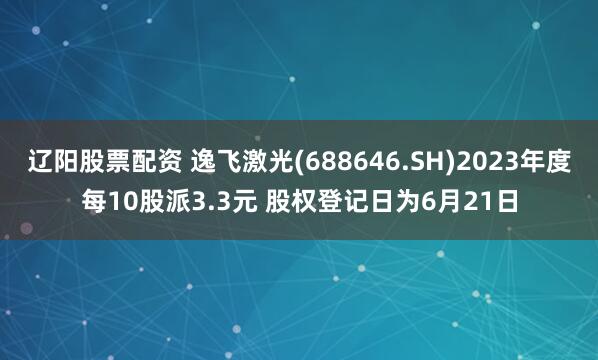 辽阳股票配资 逸飞激光(688646.SH)2023年度每10股派3.3元 股权登记日为6月21日