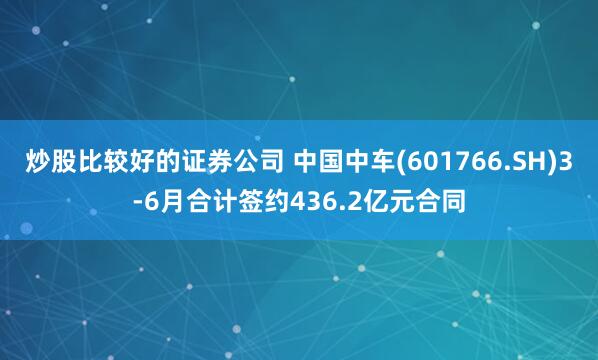 炒股比较好的证券公司 中国中车(601766.SH)3-6月合计签约436.2亿元合同