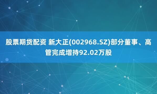 股票期货配资 新大正(002968.SZ)部分董事、高管完成增持92.02万股