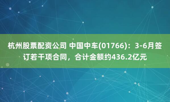 杭州股票配资公司 中国中车(01766)：3-6月签订若干项合同，合计金额约436.2亿元