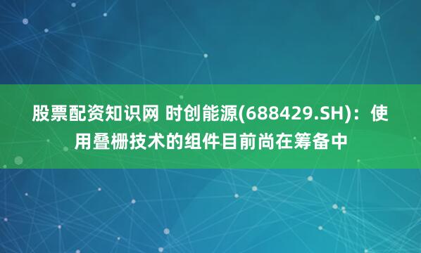 股票配资知识网 时创能源(688429.SH)：使用叠栅技术的组件目前尚在筹备中