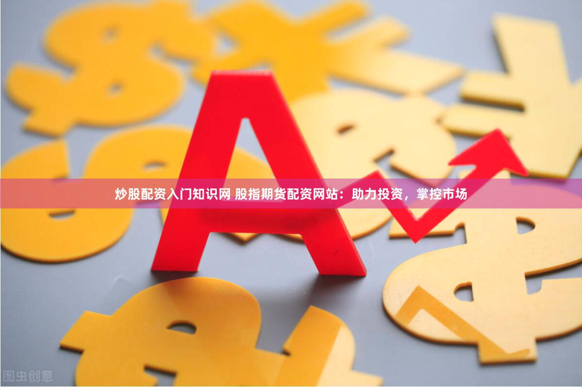 炒股配资入门知识网 股指期货配资网站：助力投资，掌控市场