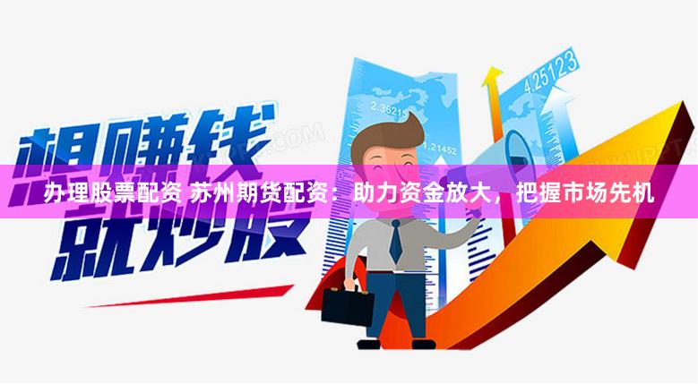 办理股票配资 苏州期货配资：助力资金放大，把握市场先机