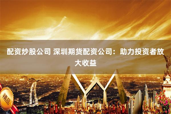 配资炒股公司 深圳期货配资公司：助力投资者放大收益