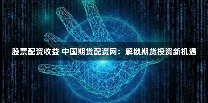 股票配资收益 中国期货配资网：解锁期货投资新机遇