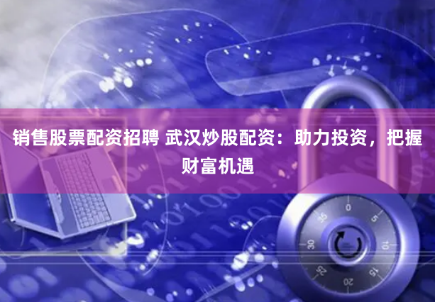 销售股票配资招聘 武汉炒股配资：助力投资，把握财富机遇