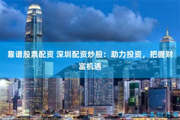 靠谱股票配资 深圳配资炒股：助力投资，把握财富机遇