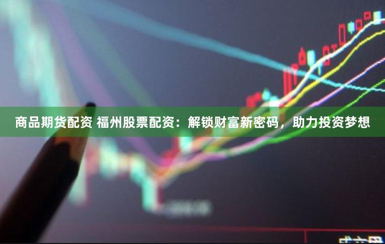 商品期货配资 福州股票配资：解锁财富新密码，助力投资梦想