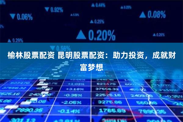 榆林股票配资 昆明股票配资：助力投资，成就财富梦想