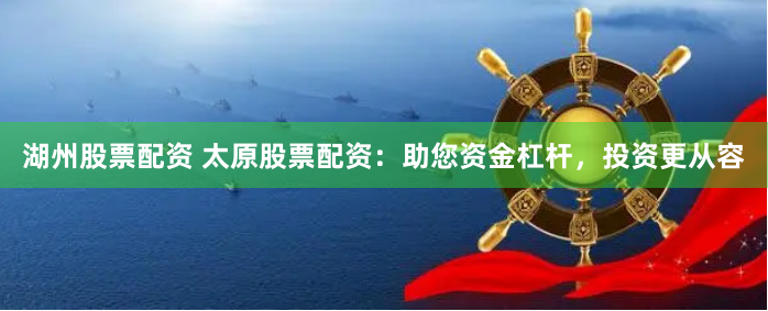 湖州股票配资 太原股票配资：助您资金杠杆，投资更从容