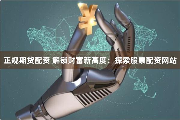 正规期货配资 解锁财富新高度：探索股票配资网站
