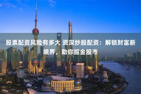 股票配资风险有多大 资深炒股配资：解锁财富新境界，助你掘金股市