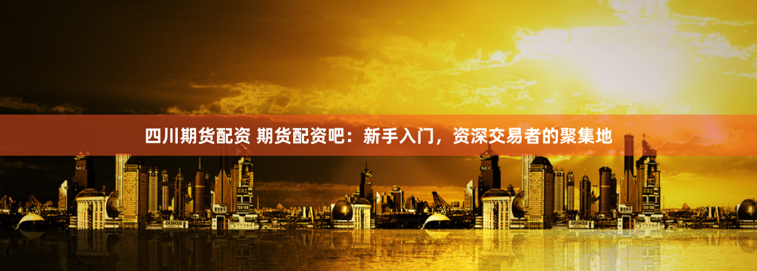 四川期货配资 期货配资吧：新手入门，资深交易者的聚集地