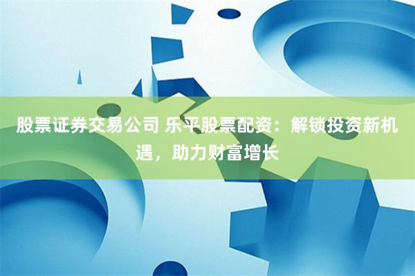 股票证券交易公司 乐平股票配资：解锁投资新机遇，助力财富增长