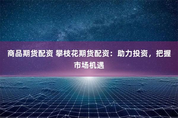 商品期货配资 攀枝花期货配资：助力投资，把握市场机遇