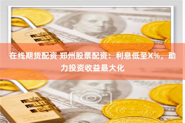 在线期货配资 郑州股票配资：利息低至X%，助力投资收益最大化