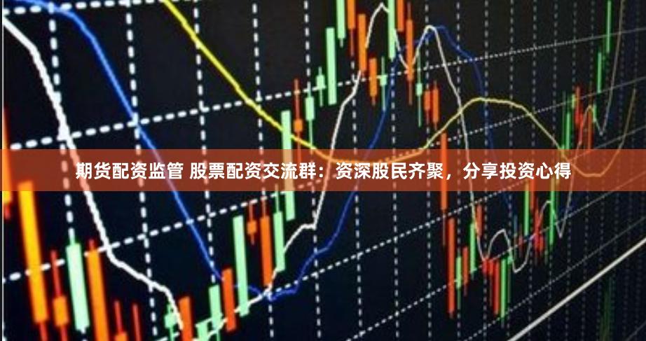期货配资监管 股票配资交流群：资深股民齐聚，分享投资心得