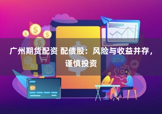 广州期货配资 配债股：风险与收益并存，谨慎投资