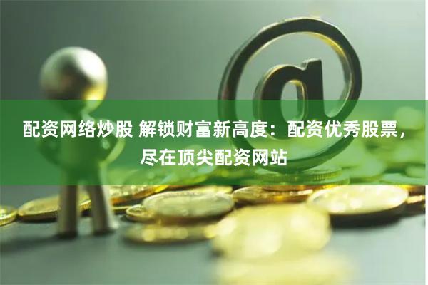 配资网络炒股 解锁财富新高度：配资优秀股票，尽在顶尖配资网站