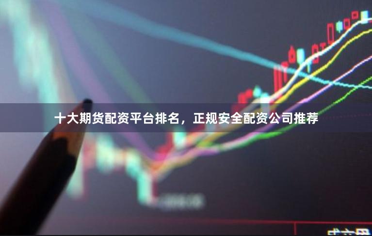 十大期货配资平台排名，正规安全配资公司推荐