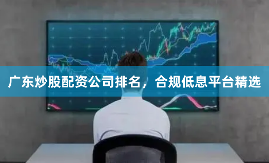 广东炒股配资公司排名，合规低息平台精选