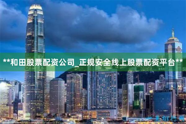 **和田股票配资公司_正规安全线上股票配资平台**